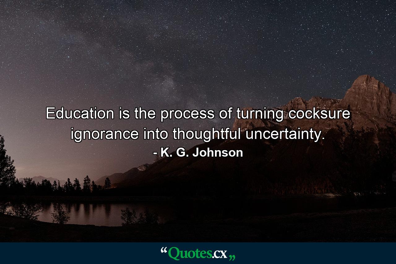 Education is the process of turning cocksure ignorance into thoughtful uncertainty. - Quote by K. G. Johnson