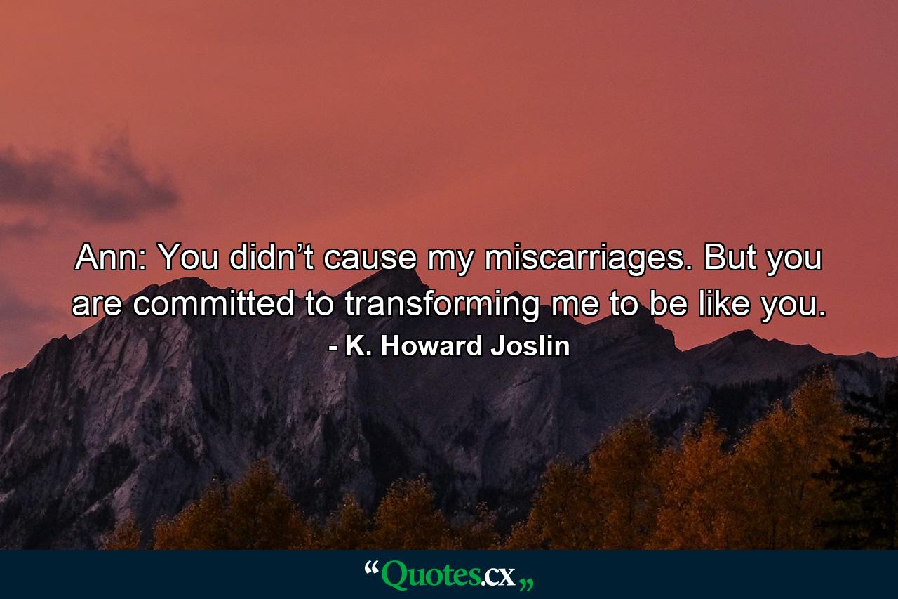 Ann: You didn’t cause my miscarriages. But you are committed to transforming me to be like you. - Quote by K. Howard Joslin