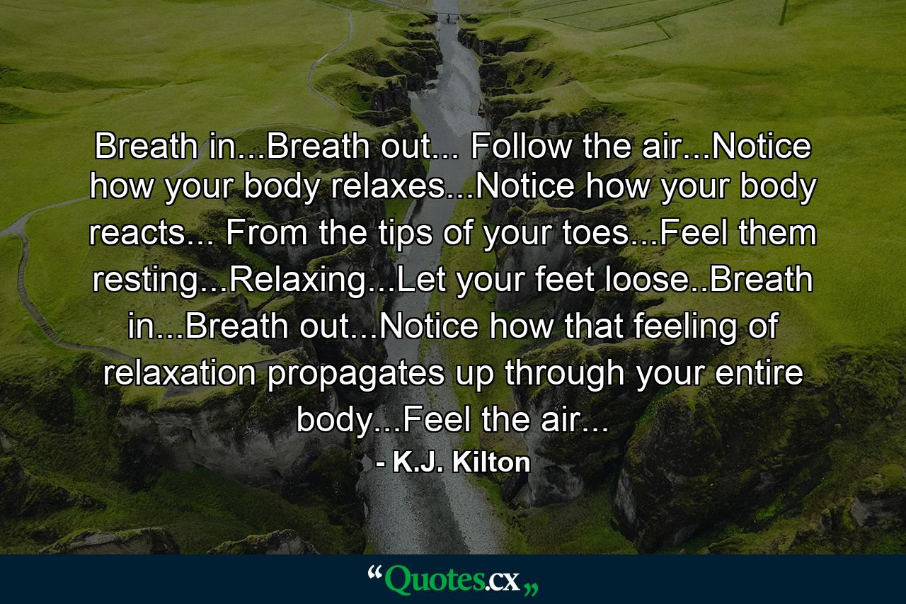 Breath in...Breath out... Follow the air...Notice how your body relaxes...Notice how your body reacts... From the tips of your toes...Feel them resting...Relaxing...Let your feet loose..Breath in...Breath out...Notice how that feeling of relaxation propagates up through your entire body...Feel the air... - Quote by K.J. Kilton