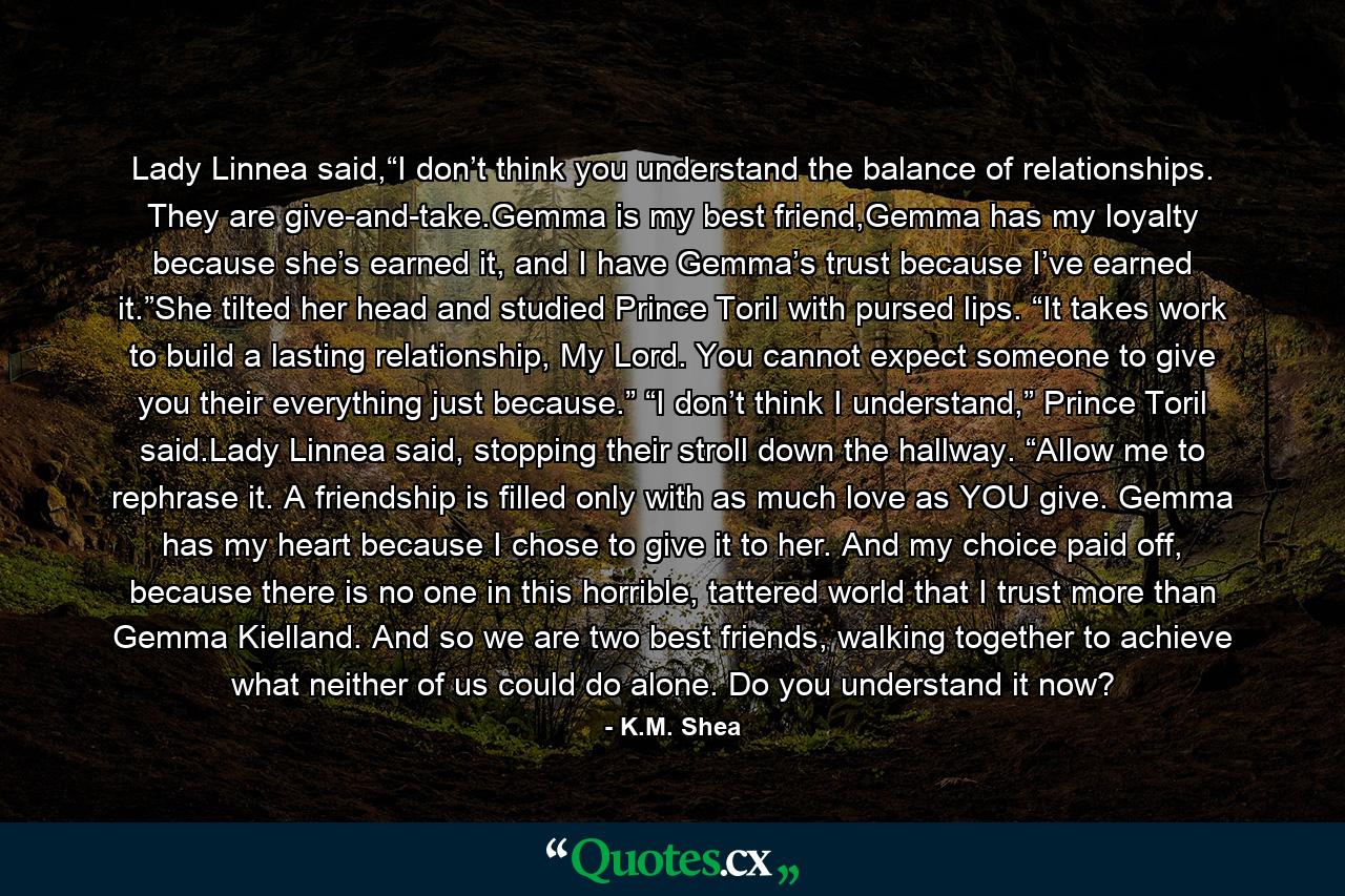 Lady Linnea said,“I don’t think you understand the balance of relationships. They are give-and-take.Gemma is my best friend,Gemma has my loyalty because she’s earned it, and I have Gemma’s trust because I’ve earned it.”She tilted her head and studied Prince Toril with pursed lips. “It takes work to build a lasting relationship, My Lord. You cannot expect someone to give you their everything just because.” “I don’t think I understand,” Prince Toril said.Lady Linnea said, stopping their stroll down the hallway. “Allow me to rephrase it. A friendship is filled only with as much love as YOU give. Gemma has my heart because I chose to give it to her. And my choice paid off, because there is no one in this horrible, tattered world that I trust more than Gemma Kielland. And so we are two best friends, walking together to achieve what neither of us could do alone. Do you understand it now? - Quote by K.M. Shea