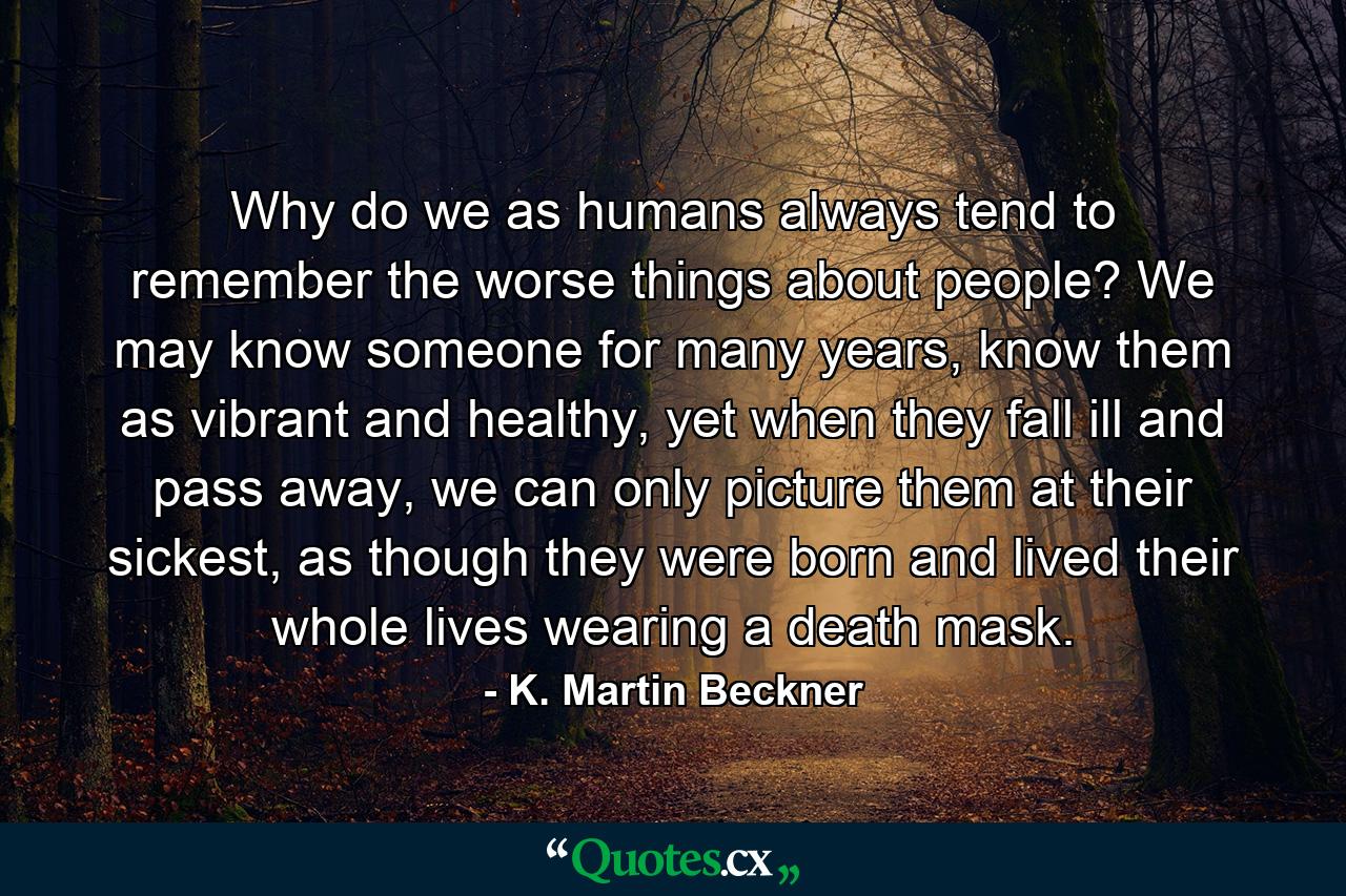 Why do we as humans always tend to remember the worse things about people? We may know someone for many years, know them as vibrant and healthy, yet when they fall ill and pass away, we can only picture them at their sickest, as though they were born and lived their whole lives wearing a death mask. - Quote by K. Martin Beckner