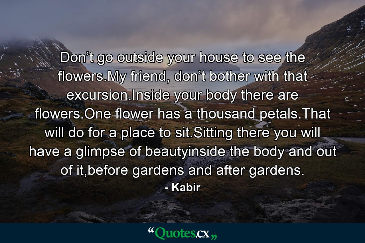 Don’t go outside your house to see the flowers.My friend, don’t bother with that excursion.Inside your body there are flowers.One flower has a thousand petals.That will do for a place to sit.Sitting there you will have a glimpse of beautyinside the body and out of it,before gardens and after gardens. - Quote by Kabir