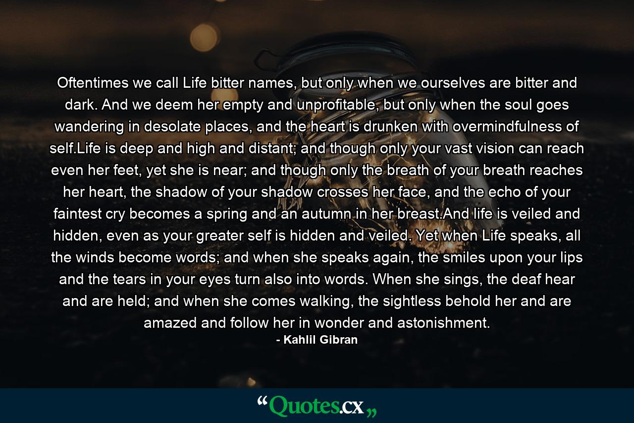 Oftentimes we call Life bitter names, but only when we ourselves are bitter and dark. And we deem her empty and unprofitable, but only when the soul goes wandering in desolate places, and the heart is drunken with overmindfulness of self.Life is deep and high and distant; and though only your vast vision can reach even her feet, yet she is near; and though only the breath of your breath reaches her heart, the shadow of your shadow crosses her face, and the echo of your faintest cry becomes a spring and an autumn in her breast.And life is veiled and hidden, even as your greater self is hidden and veiled. Yet when Life speaks, all the winds become words; and when she speaks again, the smiles upon your lips and the tears in your eyes turn also into words. When she sings, the deaf hear and are held; and when she comes walking, the sightless behold her and are amazed and follow her in wonder and astonishment. - Quote by Kahlil Gibran