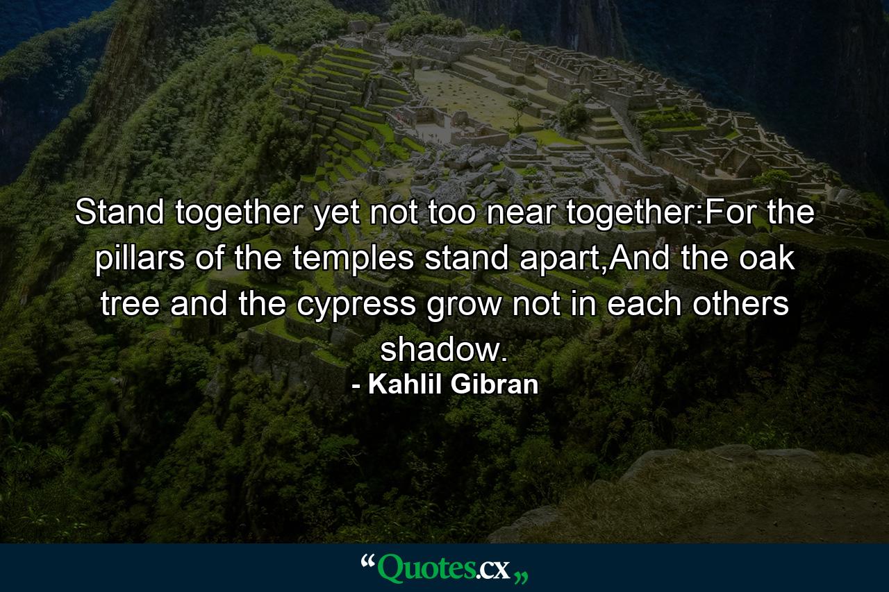 Stand together yet not too near together:For the pillars of the temples stand apart,And the oak tree and the cypress grow not in each others shadow. - Quote by Kahlil Gibran