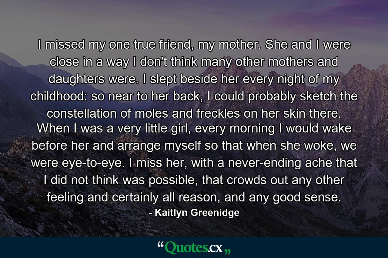 I missed my one true friend, my mother. She and I were close in a way I don't think many other mothers and daughters were. I slept beside her every night of my childhood: so near to her back, I could probably sketch the constellation of moles and freckles on her skin there. When I was a very little girl, every morning I would wake before her and arrange myself so that when she woke, we were eye-to-eye. I miss her, with a never-ending ache that I did not think was possible, that crowds out any other feeling and certainly all reason, and any good sense. - Quote by Kaitlyn Greenidge