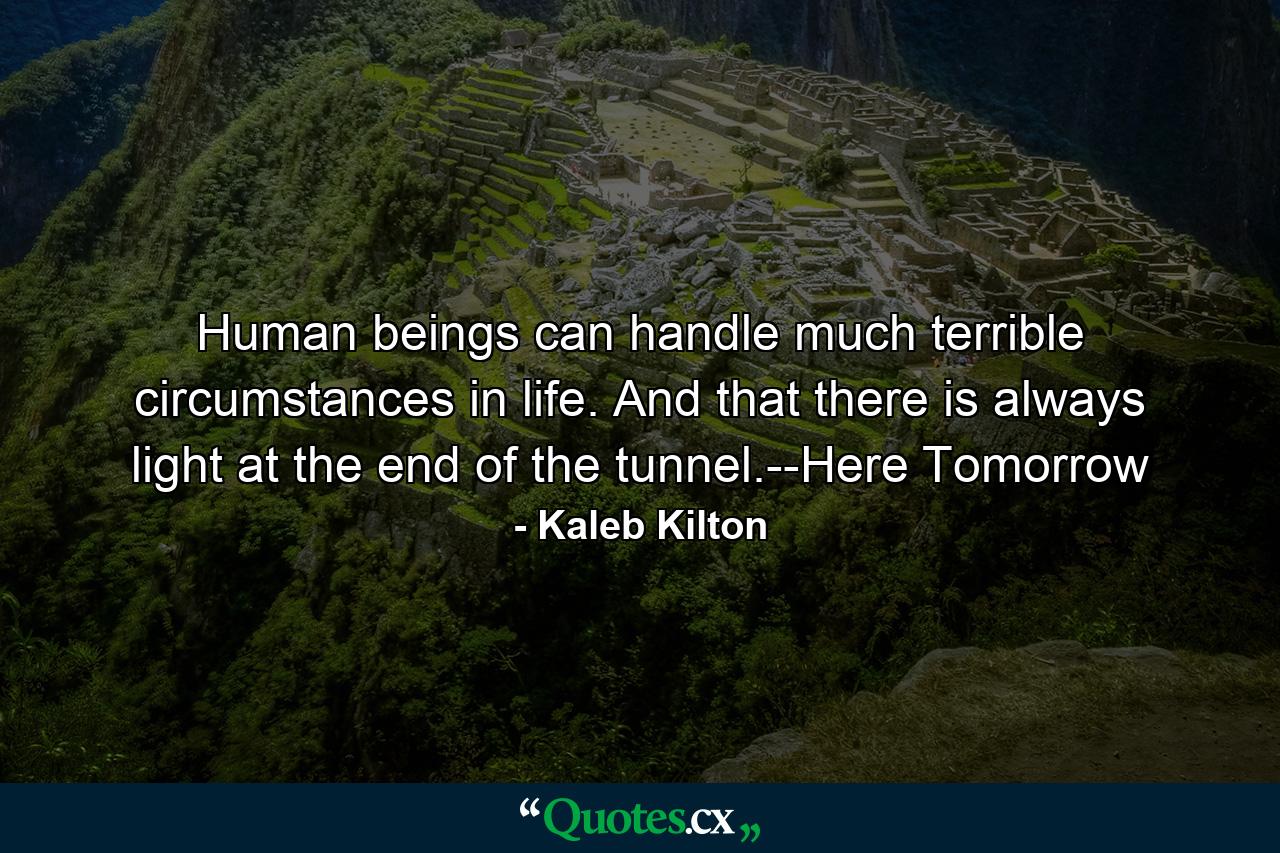 Human beings can handle much terrible circumstances in life. And that there is always light at the end of the tunnel.--Here Tomorrow - Quote by Kaleb Kilton