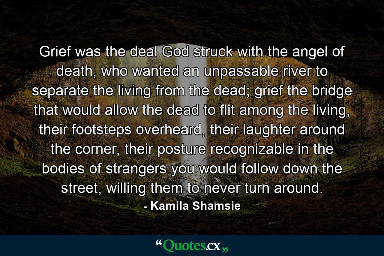 Grief was the deal God struck with the angel of death, who wanted an unpassable river to separate the living from the dead; grief the bridge that would allow the dead to flit among the living, their footsteps overheard, their laughter around the corner, their posture recognizable in the bodies of strangers you would follow down the street, willing them to never turn around. - Quote by Kamila Shamsie