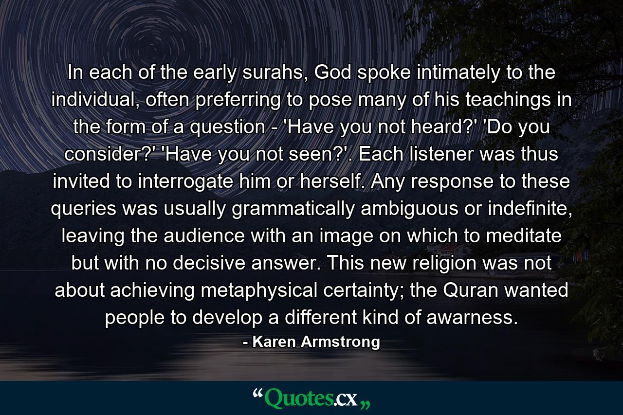 In each of the early surahs, God spoke intimately to the individual, often preferring to pose many of his teachings in the form of a question - 'Have you not heard?' 'Do you consider?' 'Have you not seen?'. Each listener was thus invited to interrogate him or herself. Any response to these queries was usually grammatically ambiguous or indefinite, leaving the audience with an image on which to meditate but with no decisive answer. This new religion was not about achieving metaphysical certainty; the Quran wanted people to develop a different kind of awarness. - Quote by Karen Armstrong