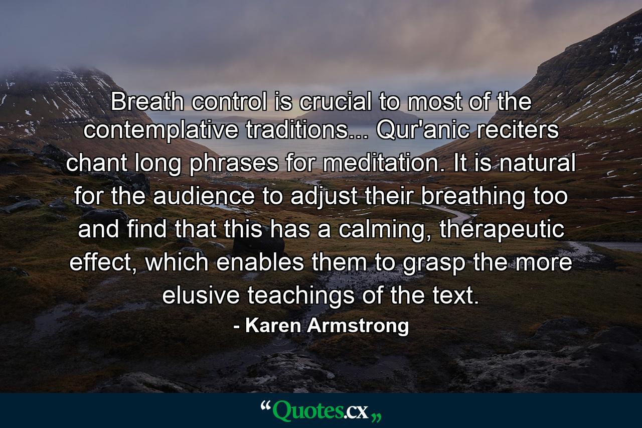 Breath control is crucial to most of the contemplative traditions... Qur'anic reciters chant long phrases for meditation. It is natural for the audience to adjust their breathing too and find that this has a calming, therapeutic effect, which enables them to grasp the more elusive teachings of the text. - Quote by Karen Armstrong