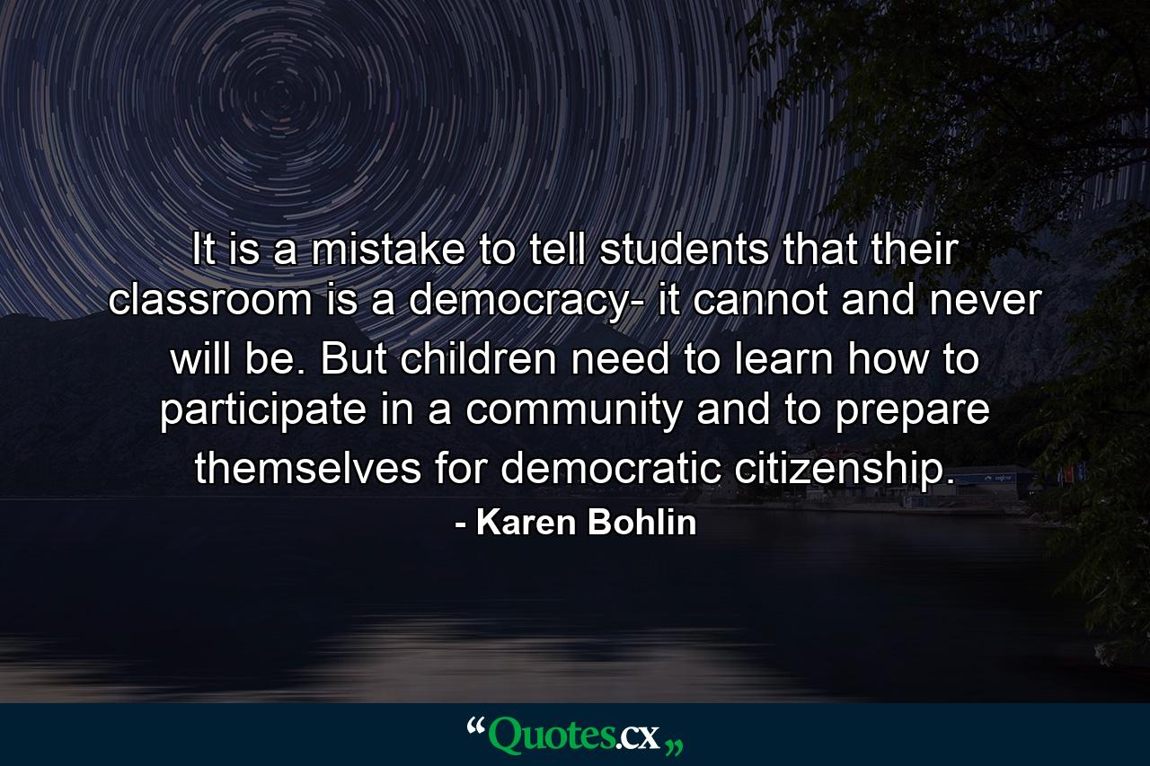 It is a mistake to tell students that their classroom is a democracy- it cannot and never will be. But children need to learn how to participate in a community and to prepare themselves for democratic citizenship. - Quote by Karen Bohlin