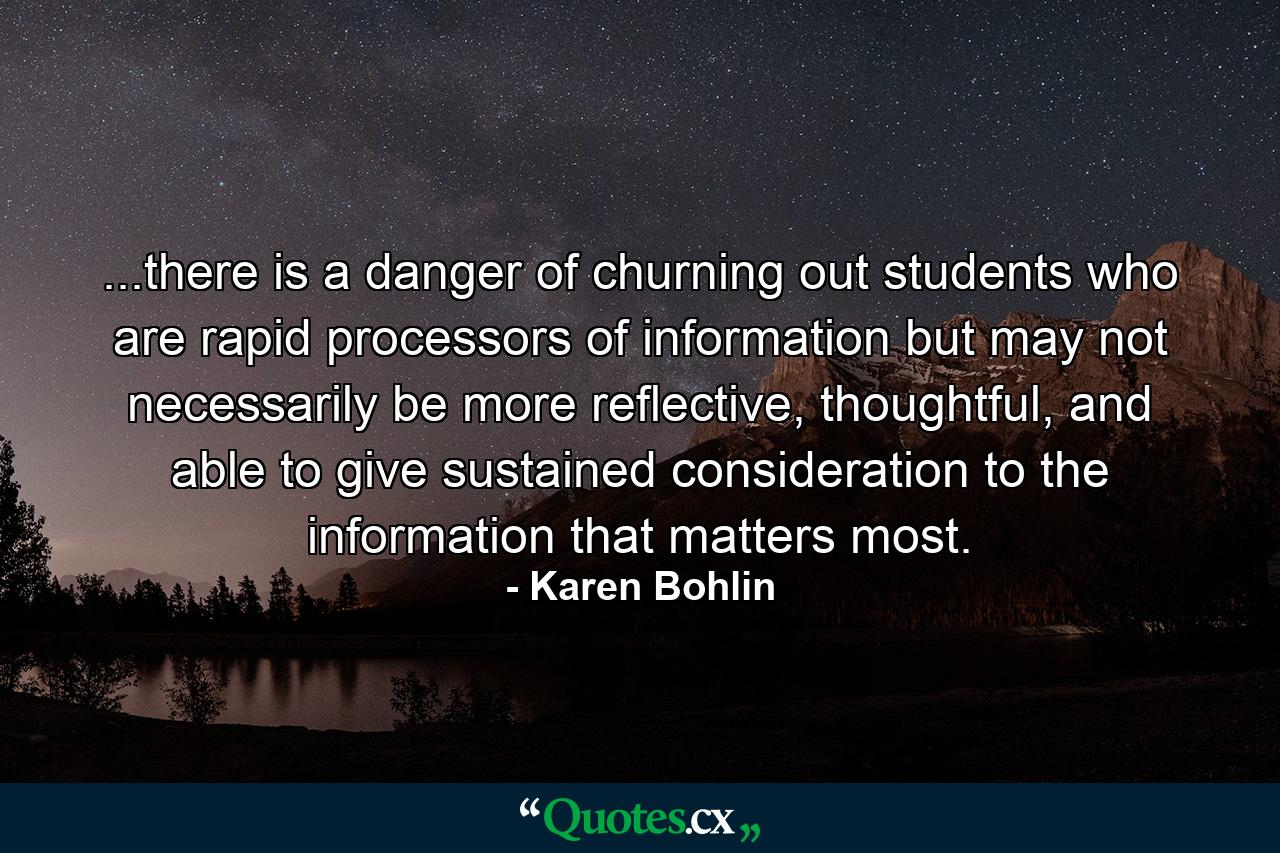 ...there is a danger of churning out students who are rapid processors of information but may not necessarily be more reflective, thoughtful, and able to give sustained consideration to the information that matters most. - Quote by Karen Bohlin