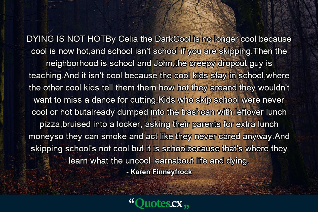 DYING IS NOT HOTBy Celia the DarkCool is no longer cool because cool is now hot,and school isn't school if you are skipping.Then the neighborhood is school and John,the creepy dropout guy is teaching.And it isn't cool because the cool kids stay in school,where the other cool kids tell them them how hot they areand they wouldn't want to miss a dance for cutting.Kids who skip school were never cool or hot butalready dumped into the trashcan with leftover lunch pizza,bruised into a locker, asking their parents for extra lunch moneyso they can smoke and act like they never cared anyway.And skipping school's not cool but it is schoolbecause that's where they learn what the uncool learnabout life and dying. - Quote by Karen Finneyfrock