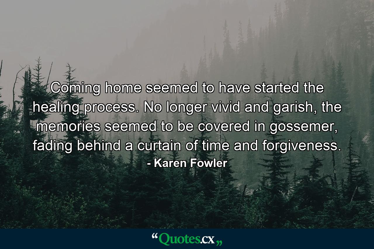 Coming home seemed to have started the healing process. No longer vivid and garish, the memories seemed to be covered in gossemer, fading behind a curtain of time and forgiveness. - Quote by Karen Fowler