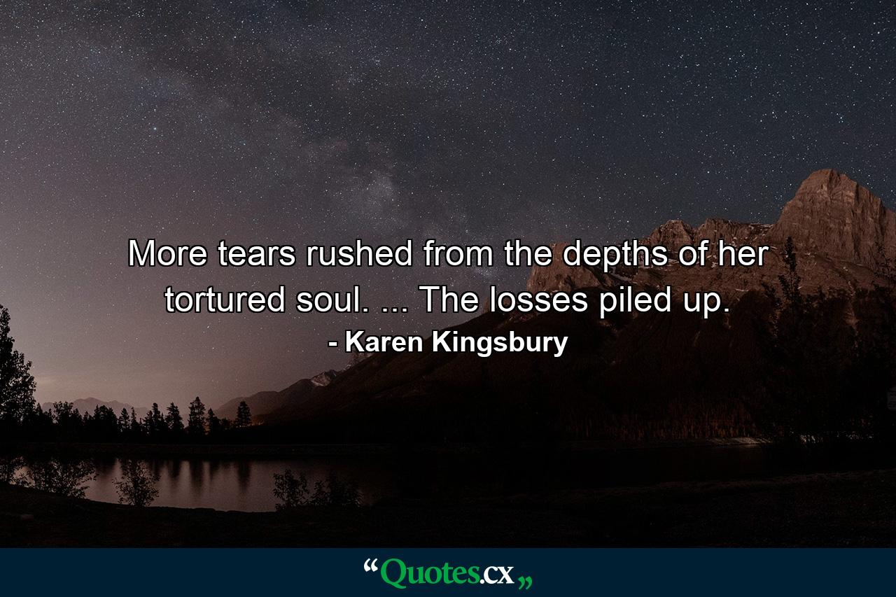 More tears rushed from the depths of her tortured soul. ... The losses piled up. - Quote by Karen Kingsbury