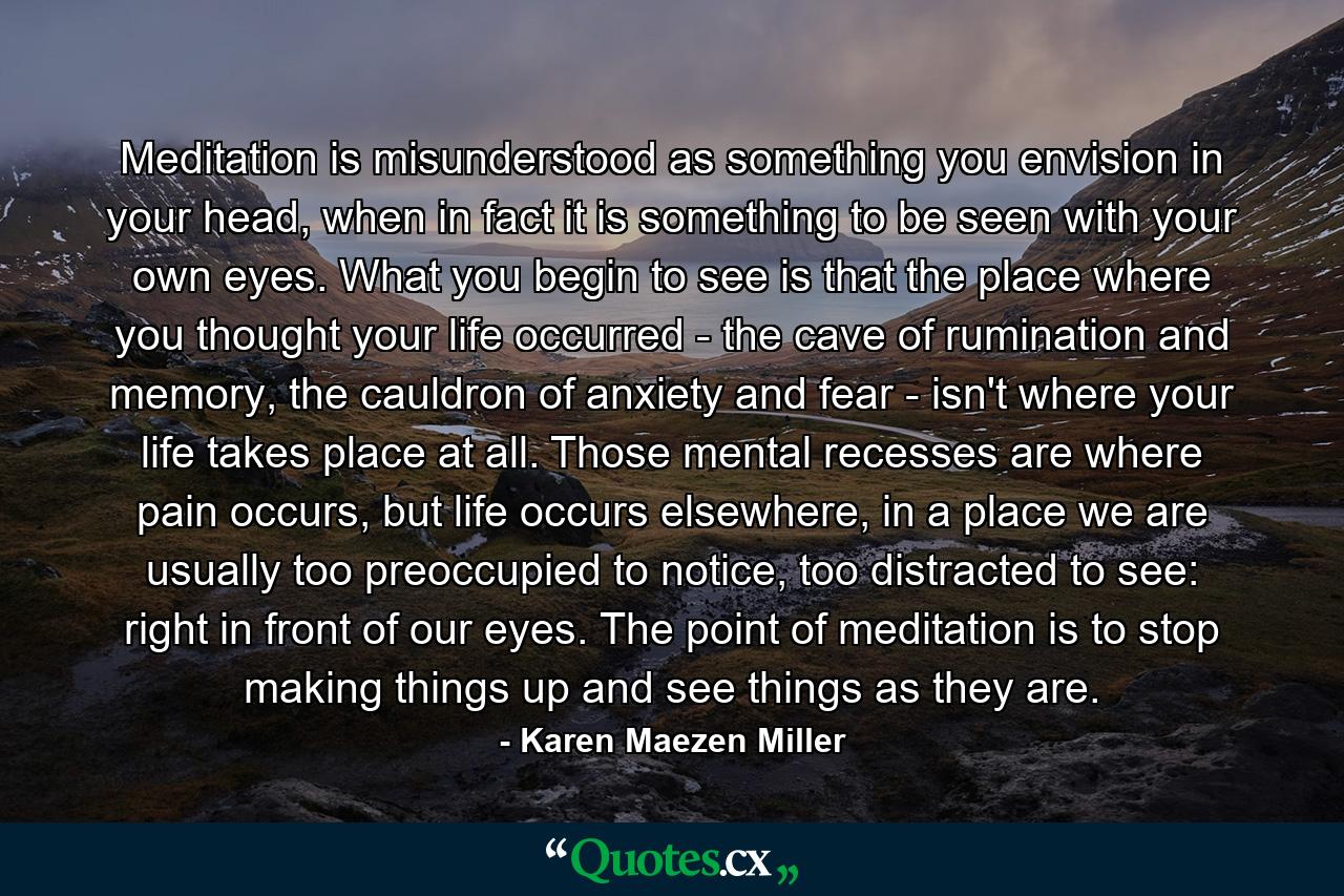 Meditation is misunderstood as something you envision in your head, when in fact it is something to be seen with your own eyes. What you begin to see is that the place where you thought your life occurred - the cave of rumination and memory, the cauldron of anxiety and fear - isn't where your life takes place at all. Those mental recesses are where pain occurs, but life occurs elsewhere, in a place we are usually too preoccupied to notice, too distracted to see: right in front of our eyes. The point of meditation is to stop making things up and see things as they are. - Quote by Karen Maezen Miller