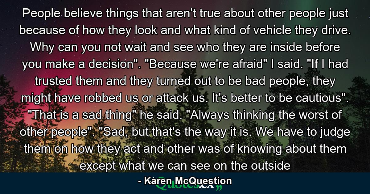 People believe things that aren't true about other people just because of how they look and what kind of vehicle they drive. Why can you not wait and see who they are inside before you make a decision