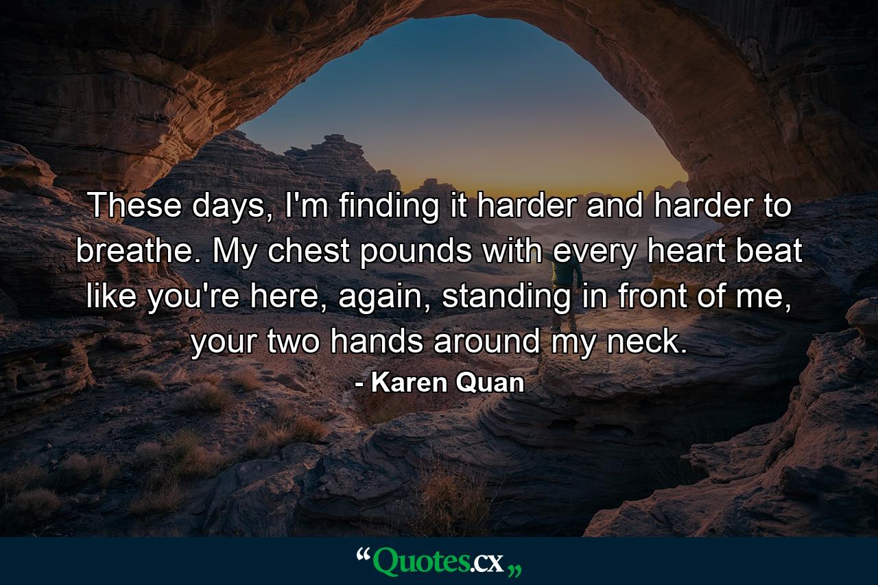 These days, I'm finding it harder and harder to breathe. My chest pounds with every heart beat like you're here, again, standing in front of me, your two hands around my neck. - Quote by Karen Quan