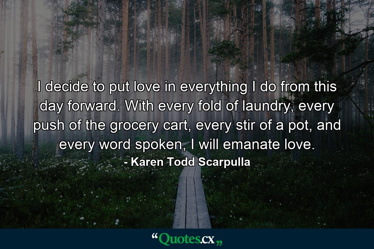 I decide to put love in everything I do from this day forward. With every fold of laundry, every push of the grocery cart, every stir of a pot, and every word spoken, I will emanate love. - Quote by Karen Todd Scarpulla