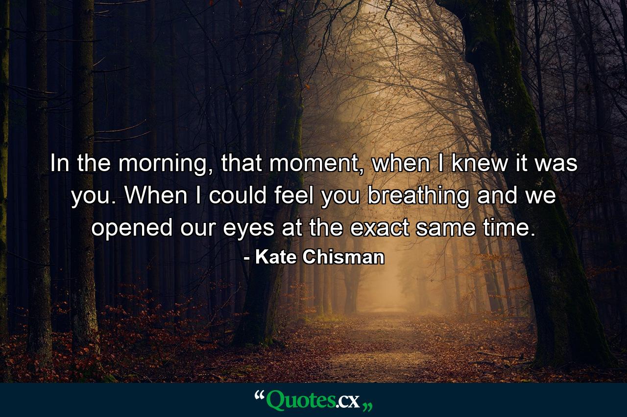 In the morning, that moment, when I knew it was you. When I could feel you breathing and we opened our eyes at the exact same time. - Quote by Kate Chisman