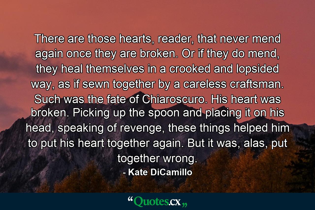 There are those hearts, reader, that never mend again once they are broken. Or if they do mend, they heal themselves in a crooked and lopsided way, as if sewn together by a careless craftsman. Such was the fate of Chiaroscuro. His heart was broken. Picking up the spoon and placing it on his head, speaking of revenge, these things helped him to put his heart together again. But it was, alas, put together wrong. - Quote by Kate DiCamillo