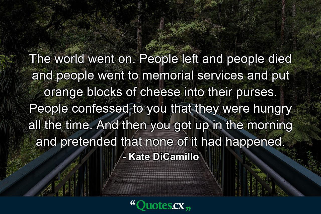 The world went on. People left and people died and people went to memorial services and put orange blocks of cheese into their purses. People confessed to you that they were hungry all the time. And then you got up in the morning and pretended that none of it had happened. - Quote by Kate DiCamillo