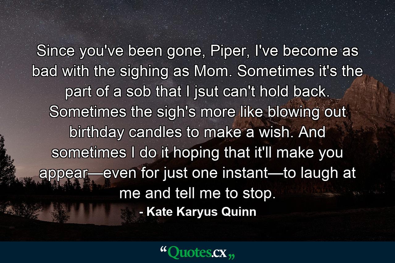 Since you've been gone, Piper, I've become as bad with the sighing as Mom. Sometimes it's the part of a sob that I jsut can't hold back. Sometimes the sigh's more like blowing out birthday candles to make a wish. And sometimes I do it hoping that it'll make you appear—even for just one instant—to laugh at me and tell me to stop. - Quote by Kate Karyus Quinn