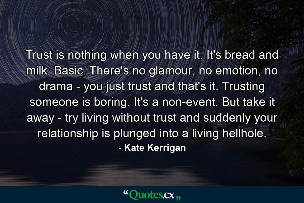 Trust is nothing when you have it. It's bread and milk. Basic. There's no glamour, no emotion, no drama - you just trust and that's it. Trusting someone is boring. It's a non-event. But take it away - try living without trust and suddenly your relationship is plunged into a living hellhole. - Quote by Kate Kerrigan