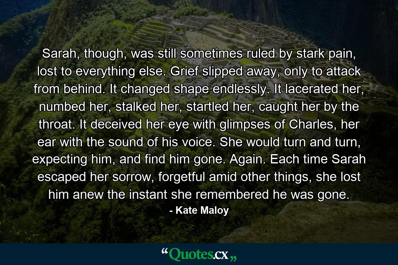 Sarah, though, was still sometimes ruled by stark pain, lost to everything else. Grief slipped away, only to attack from behind. It changed shape endlessly. It lacerated her, numbed her, stalked her, startled her, caught her by the throat. It deceived her eye with glimpses of Charles, her ear with the sound of his voice. She would turn and turn, expecting him, and find him gone. Again. Each time Sarah escaped her sorrow, forgetful amid other things, she lost him anew the instant she remembered he was gone. - Quote by Kate Maloy