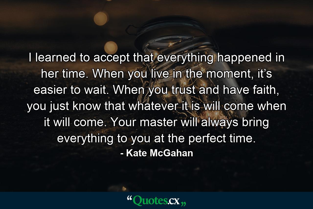 I learned to accept that everything happened in her time. When you live in the moment, it’s easier to wait. When you trust and have faith, you just know that whatever it is will come when it will come. Your master will always bring everything to you at the perfect time. - Quote by Kate McGahan