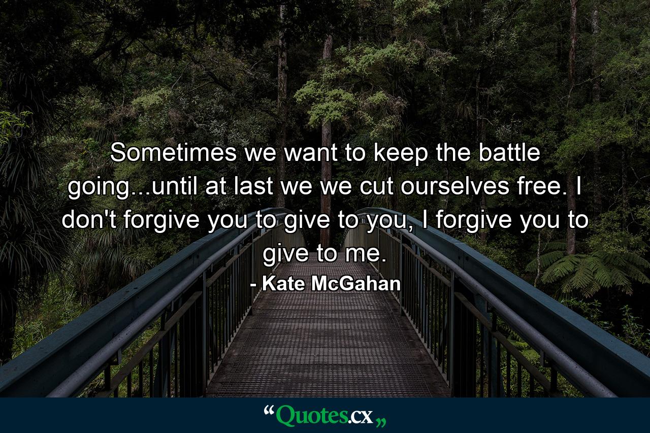 Sometimes we want to keep the battle going...until at last we we cut ourselves free. I don't forgive you to give to you, I forgive you to give to me. - Quote by Kate McGahan