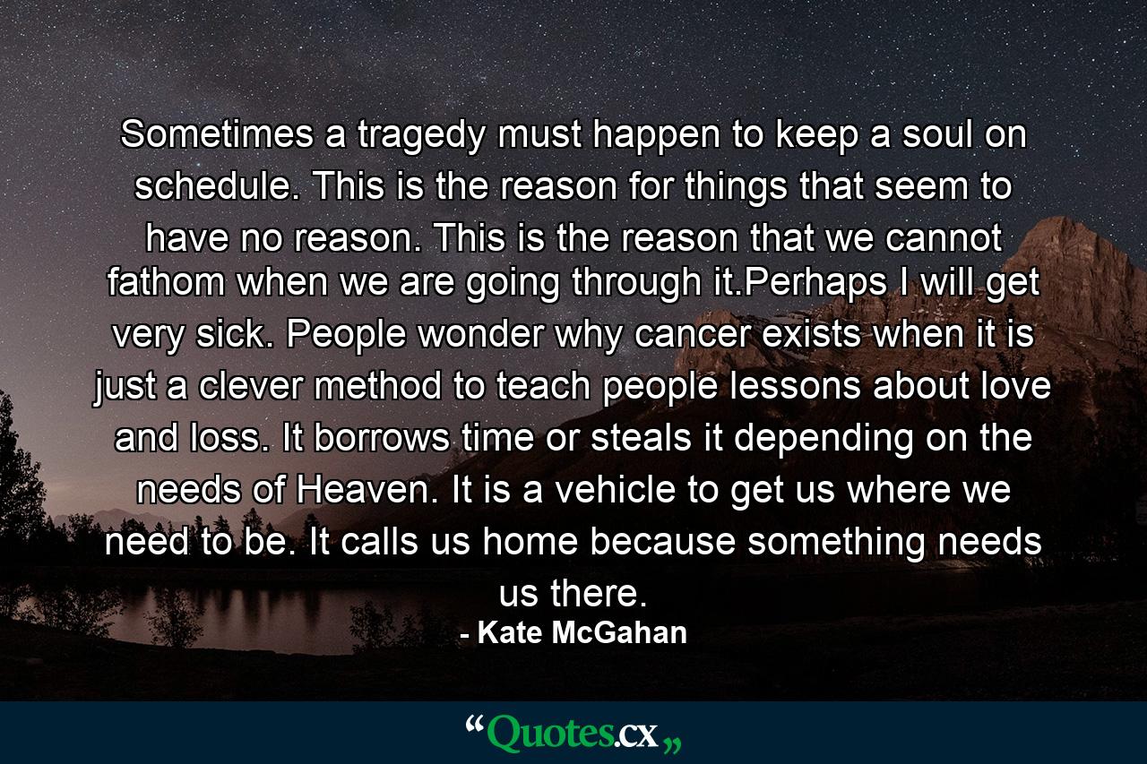 Sometimes a tragedy must happen to keep a soul on schedule. This is the reason for things that seem to have no reason. This is the reason that we cannot fathom when we are going through it.Perhaps I will get very sick. People wonder why cancer exists when it is just a clever method to teach people lessons about love and loss. It borrows time or steals it depending on the needs of Heaven. It is a vehicle to get us where we need to be. It calls us home because something needs us there. - Quote by Kate McGahan