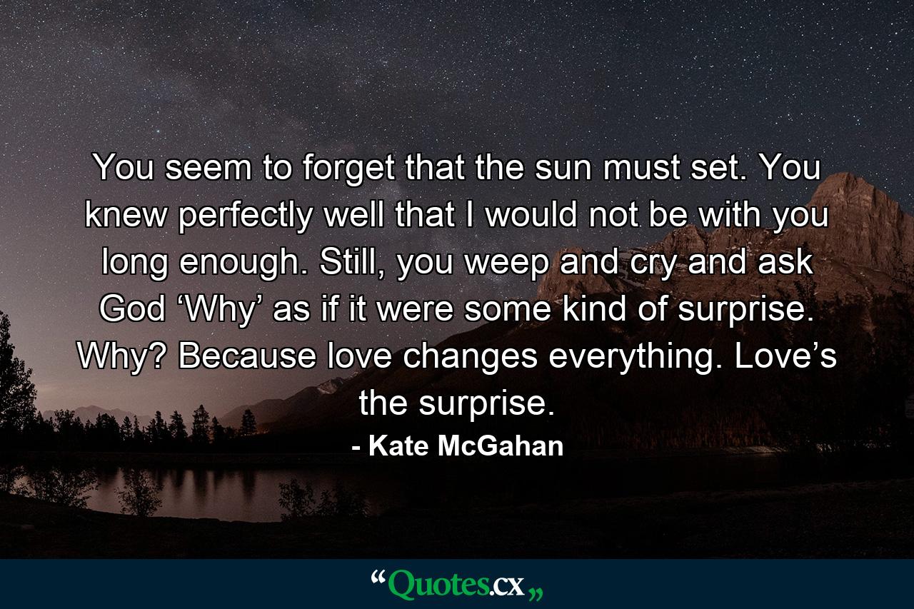 You seem to forget that the sun must set. You knew perfectly well that I would not be with you long enough. Still, you weep and cry and ask God ‘Why’ as if it were some kind of surprise. Why? Because love changes everything. Love’s the surprise. - Quote by Kate McGahan