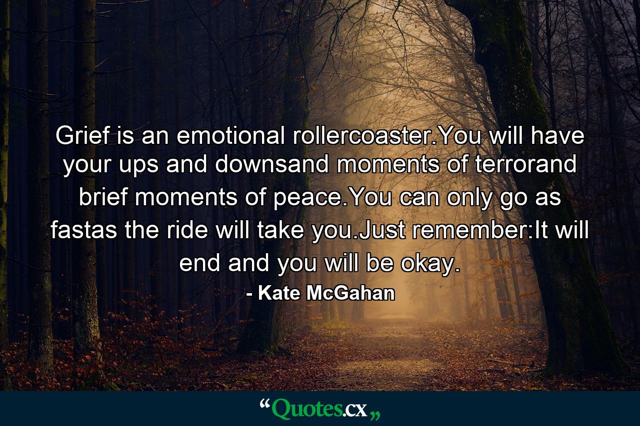 Grief is an emotional rollercoaster.You will have your ups and downsand moments of terrorand brief moments of peace.You can only go as fastas the ride will take you.Just remember:It will end and you will be okay. - Quote by Kate McGahan