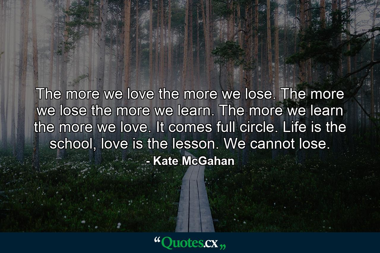 The more we love the more we lose. The more we lose the more we learn. The more we learn the more we love. It comes full circle. Life is the school, love is the lesson. We cannot lose. - Quote by Kate McGahan