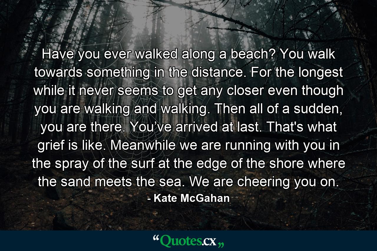 Have you ever walked along a beach? You walk towards something in the distance. For the longest while it never seems to get any closer even though you are walking and walking. Then all of a sudden, you are there. You’ve arrived at last. That's what grief is like. Meanwhile we are running with you in the spray of the surf at the edge of the shore where the sand meets the sea. We are cheering you on. - Quote by Kate McGahan