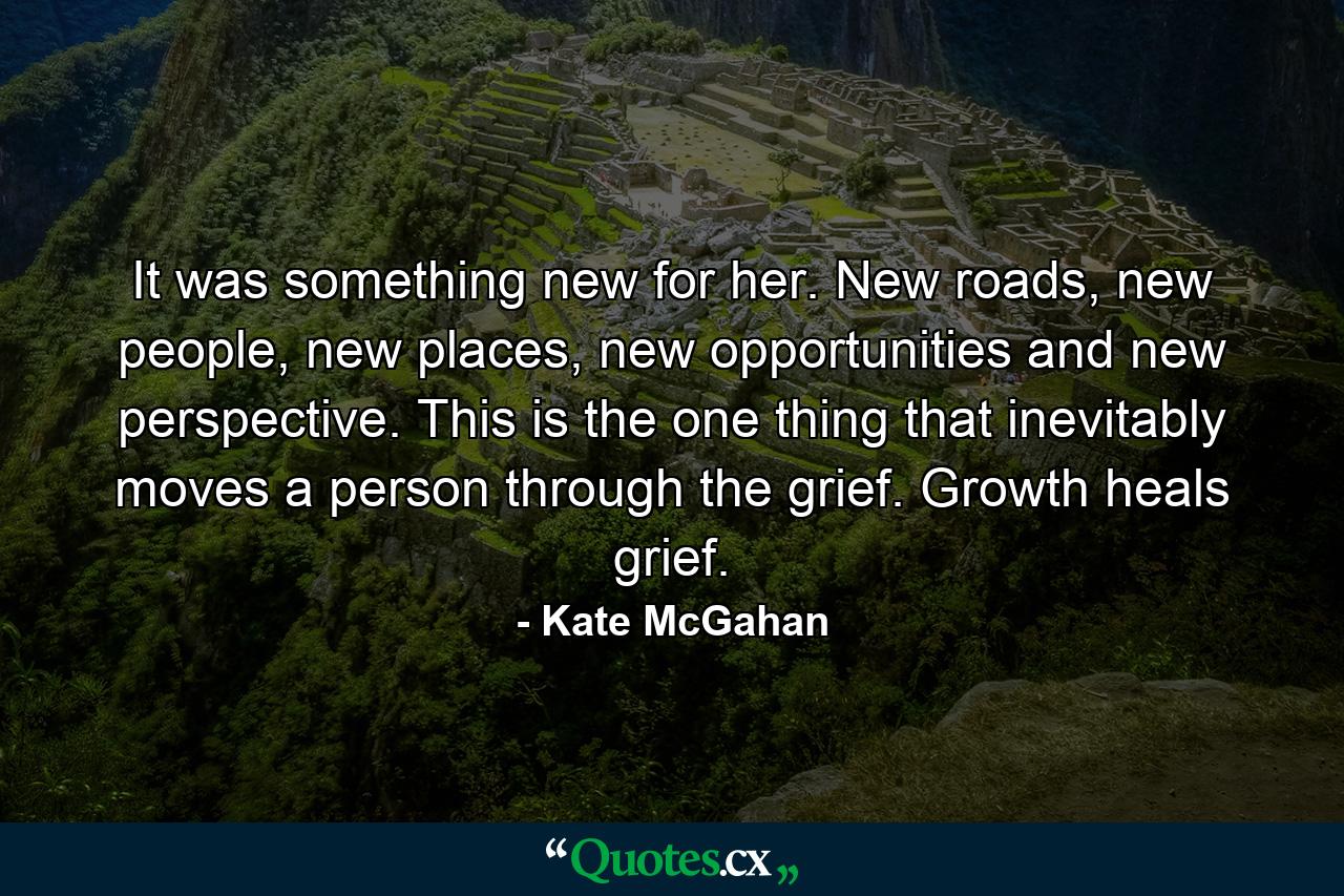 It was something new for her. New roads, new people, new places, new opportunities and new perspective. This is the one thing that inevitably moves a person through the grief. Growth heals grief. - Quote by Kate McGahan