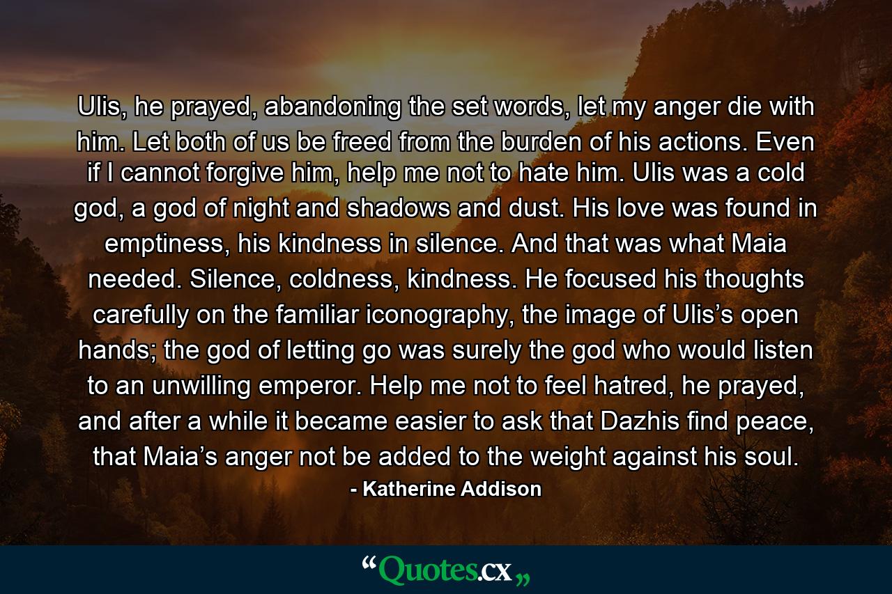 Ulis, he prayed, abandoning the set words, let my anger die with him. Let both of us be freed from the burden of his actions. Even if I cannot forgive him, help me not to hate him. Ulis was a cold god, a god of night and shadows and dust. His love was found in emptiness, his kindness in silence. And that was what Maia needed. Silence, coldness, kindness. He focused his thoughts carefully on the familiar iconography, the image of Ulis’s open hands; the god of letting go was surely the god who would listen to an unwilling emperor. Help me not to feel hatred, he prayed, and after a while it became easier to ask that Dazhis find peace, that Maia’s anger not be added to the weight against his soul. - Quote by Katherine Addison