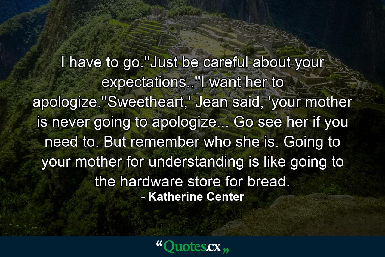 I have to go.''Just be careful about your expectations..''I want her to apologize.''Sweetheart,' Jean said, 'your mother is never going to apologize... Go see her if you need to. But remember who she is. Going to your mother for understanding is like going to the hardware store for bread. - Quote by Katherine Center