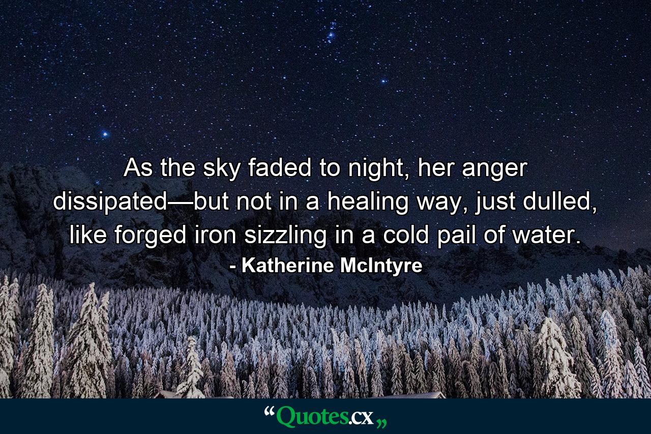 As the sky faded to night, her anger dissipated—but not in a healing way, just dulled, like forged iron sizzling in a cold pail of water. - Quote by Katherine McIntyre