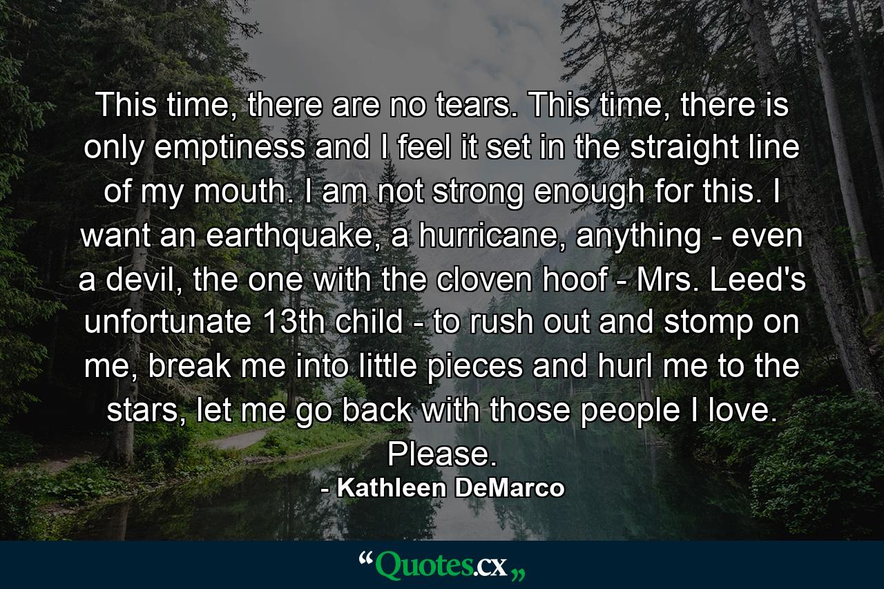 This time, there are no tears. This time, there is only emptiness and I feel it set in the straight line of my mouth. I am not strong enough for this. I want an earthquake, a hurricane, anything - even a devil, the one with the cloven hoof - Mrs. Leed's unfortunate 13th child - to rush out and stomp on me, break me into little pieces and hurl me to the stars, let me go back with those people I love. Please. - Quote by Kathleen DeMarco