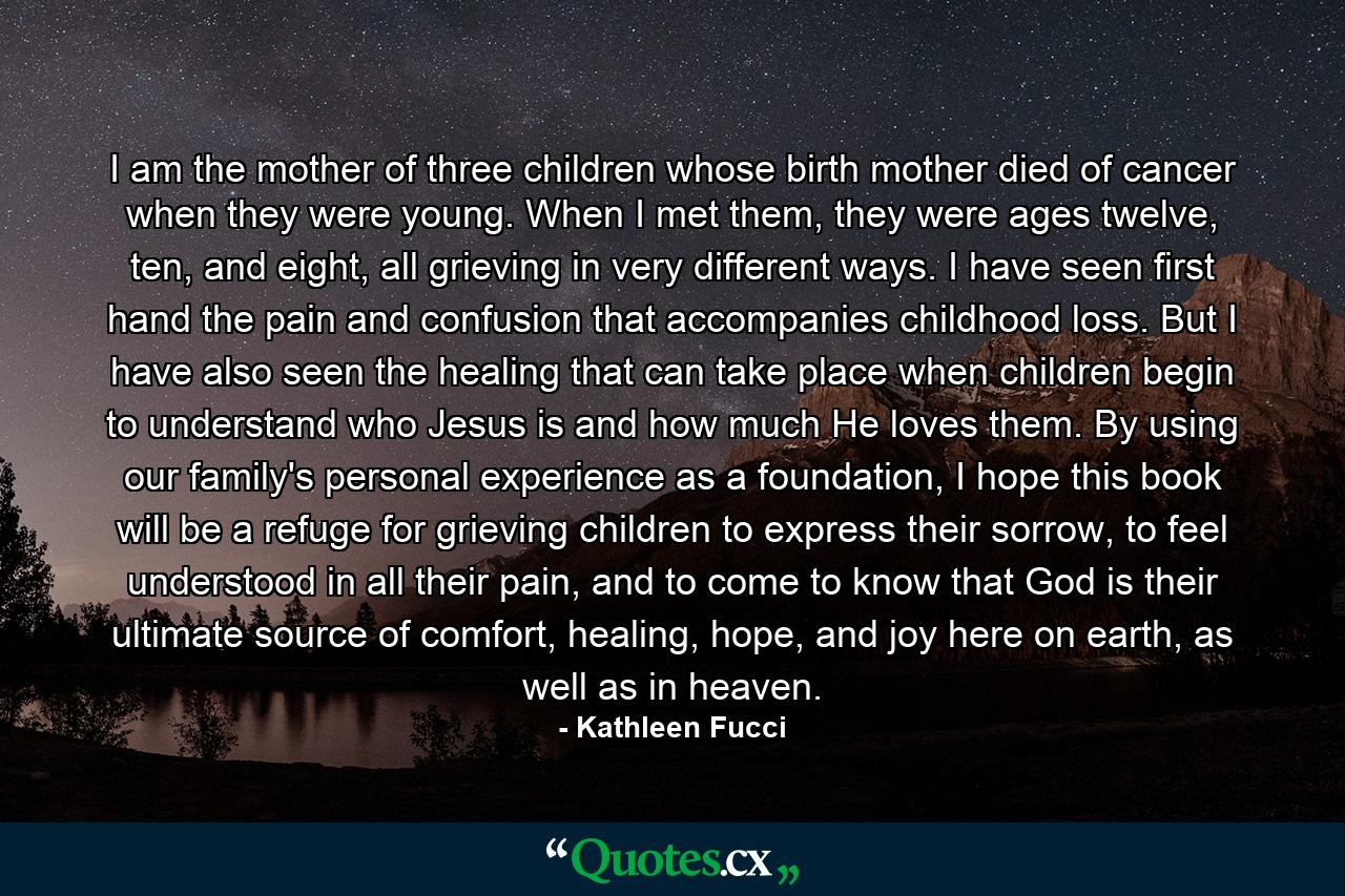 I am the mother of three children whose birth mother died of cancer when they were young. When I met them, they were ages twelve, ten, and eight, all grieving in very different ways. I have seen first hand the pain and confusion that accompanies childhood loss. But I have also seen the healing that can take place when children begin to understand who Jesus is and how much He loves them. By using our family's personal experience as a foundation, I hope this book will be a refuge for grieving children to express their sorrow, to feel understood in all their pain, and to come to know that God is their ultimate source of comfort, healing, hope, and joy here on earth, as well as in heaven. - Quote by Kathleen Fucci