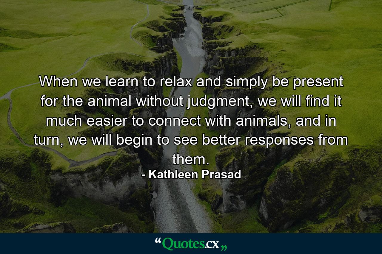 When we learn to relax and simply be present for the animal without judgment, we will find it much easier to connect with animals, and in turn, we will begin to see better responses from them. - Quote by Kathleen Prasad