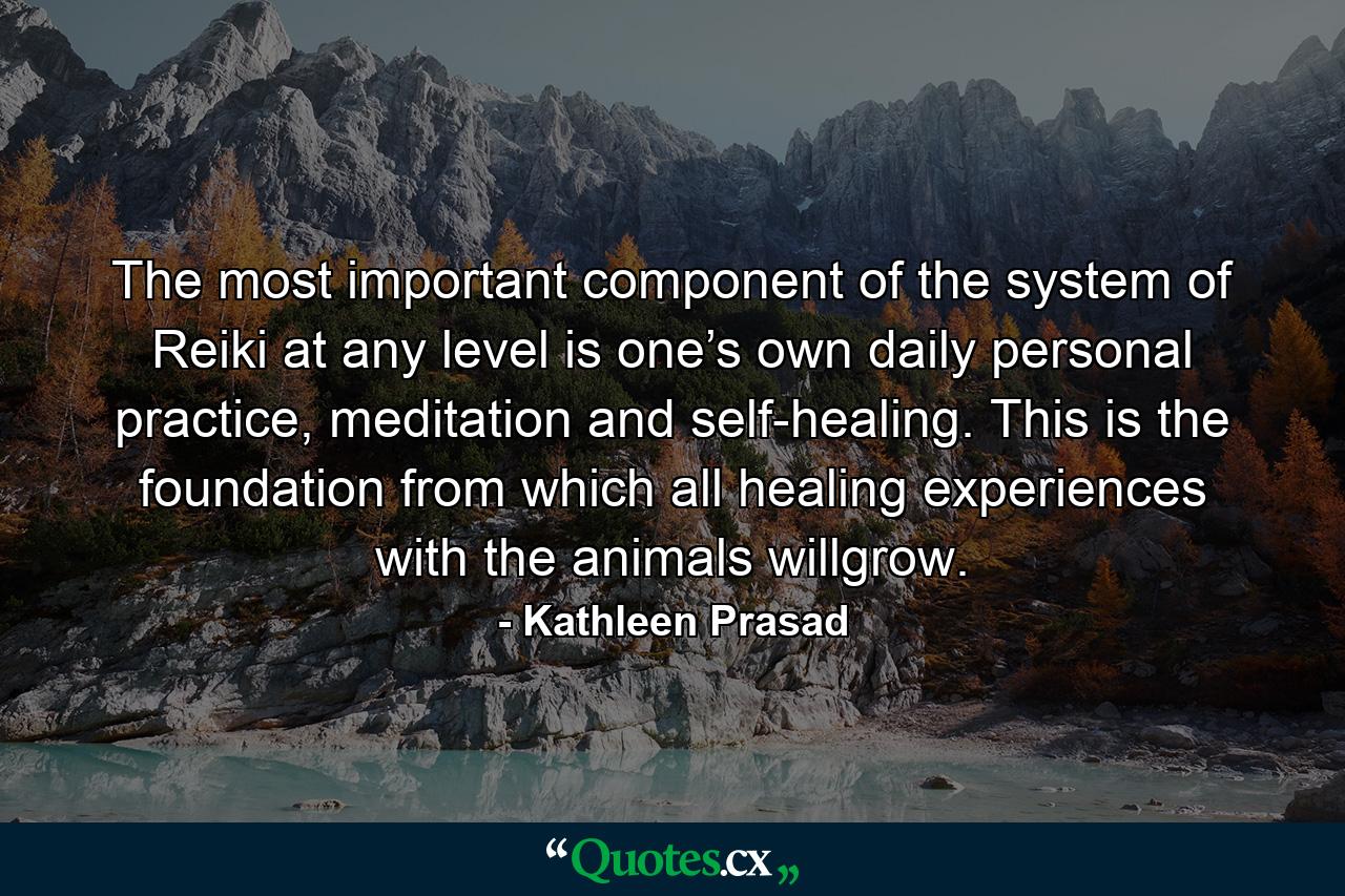 The most important component of the system of Reiki at any level is one’s own daily personal practice, meditation and self-healing. This is the foundation from which all healing experiences with the animals willgrow. - Quote by Kathleen Prasad