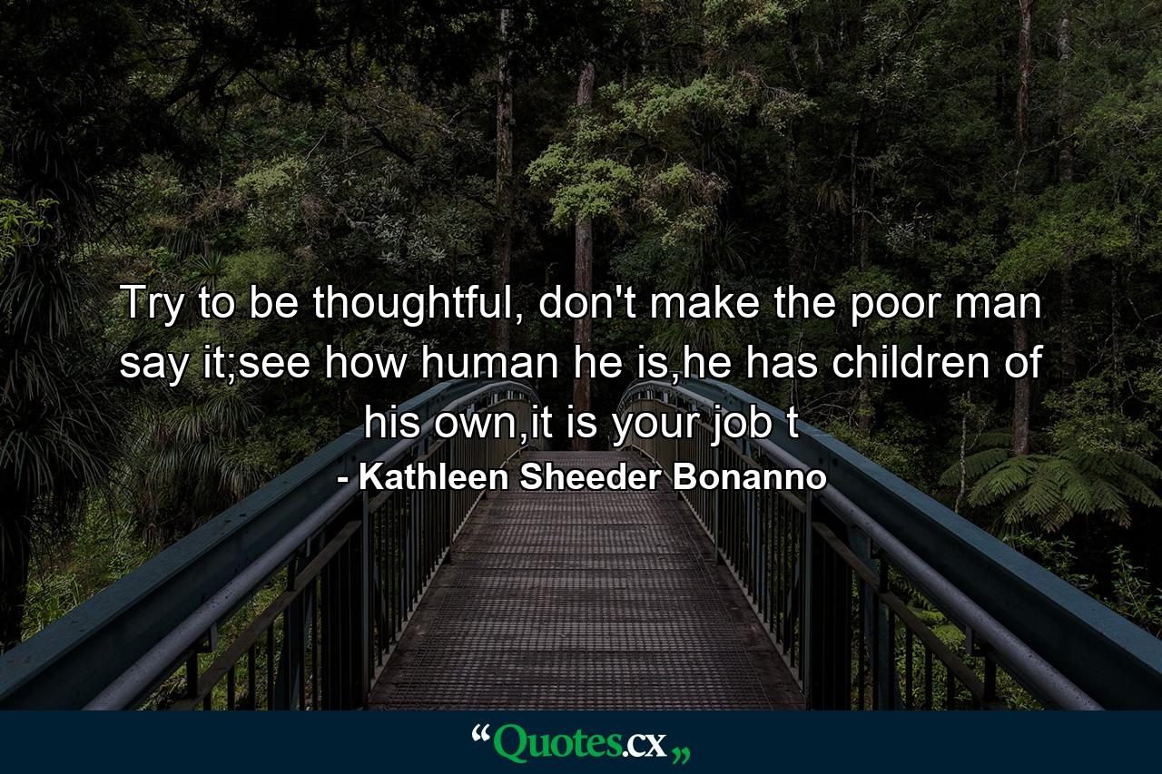 Try to be thoughtful, don't make the poor man say it;see how human he is,he has children of his own,it is your job t - Quote by Kathleen Sheeder Bonanno