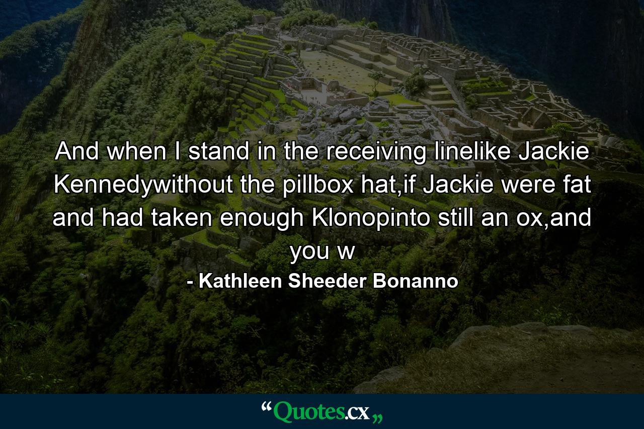 And when I stand in the receiving linelike Jackie Kennedywithout the pillbox hat,if Jackie were fat and had taken enough Klonopinto still an ox,and you w - Quote by Kathleen Sheeder Bonanno