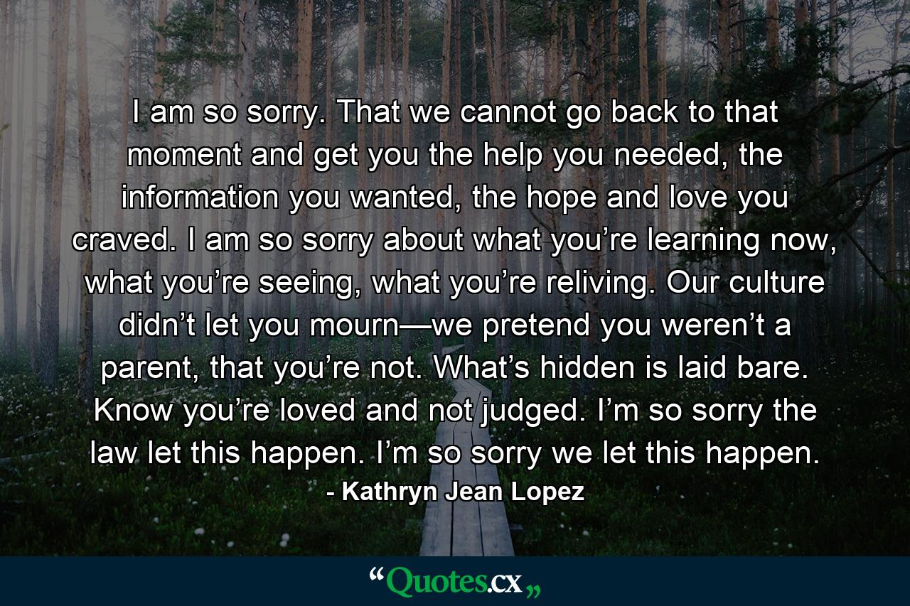 I am so sorry. That we cannot go back to that moment and get you the help you needed, the information you wanted, the hope and love you craved. I am so sorry about what you’re learning now, what you’re seeing, what you’re reliving. Our culture didn’t let you mourn—we pretend you weren’t a parent, that you’re not. What’s hidden is laid bare. Know you’re loved and not judged. I’m so sorry the law let this happen. I’m so sorry we let this happen. - Quote by Kathryn Jean Lopez