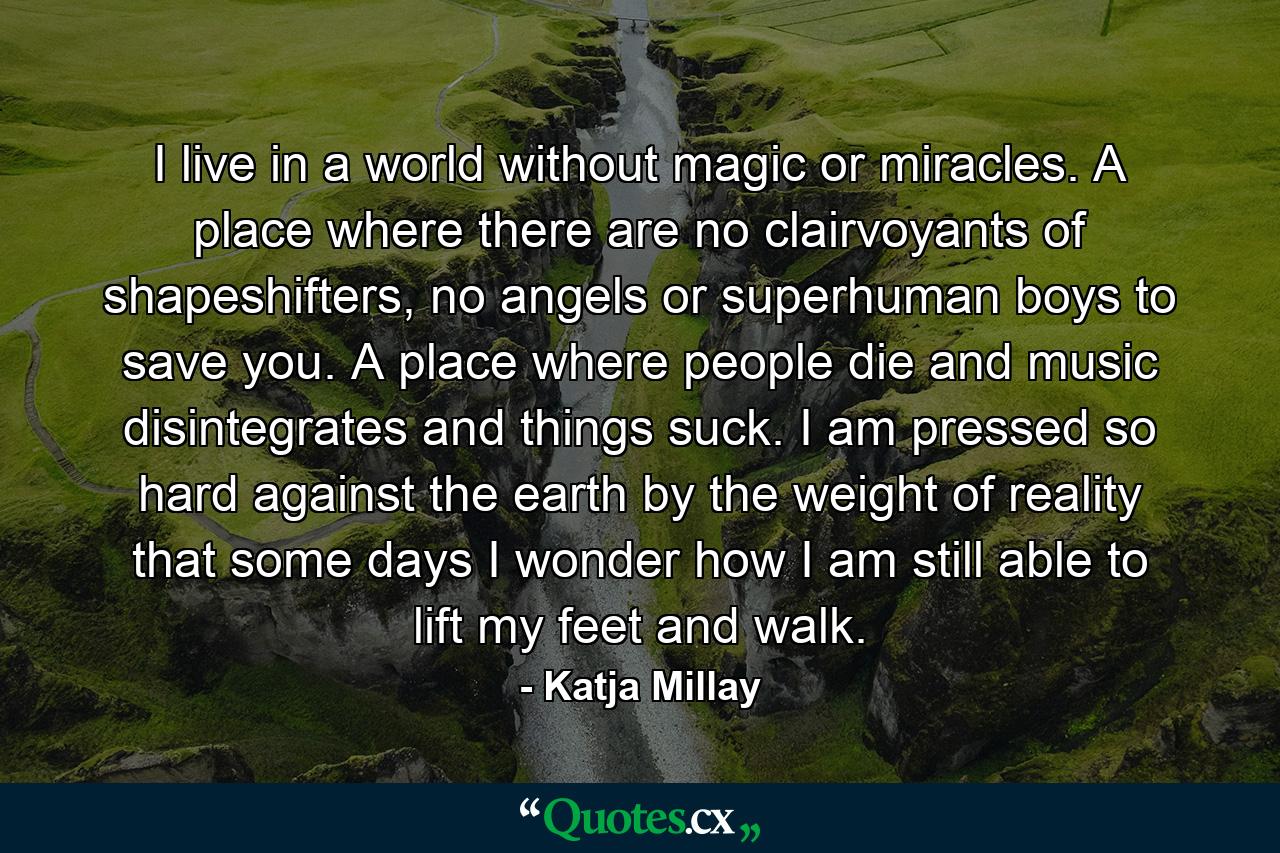 I live in a world without magic or miracles. A place where there are no clairvoyants of shapeshifters, no angels or superhuman boys to save you. A place where people die and music disintegrates and things suck. I am pressed so hard against the earth by the weight of reality that some days I wonder how I am still able to lift my feet and walk. - Quote by Katja Millay