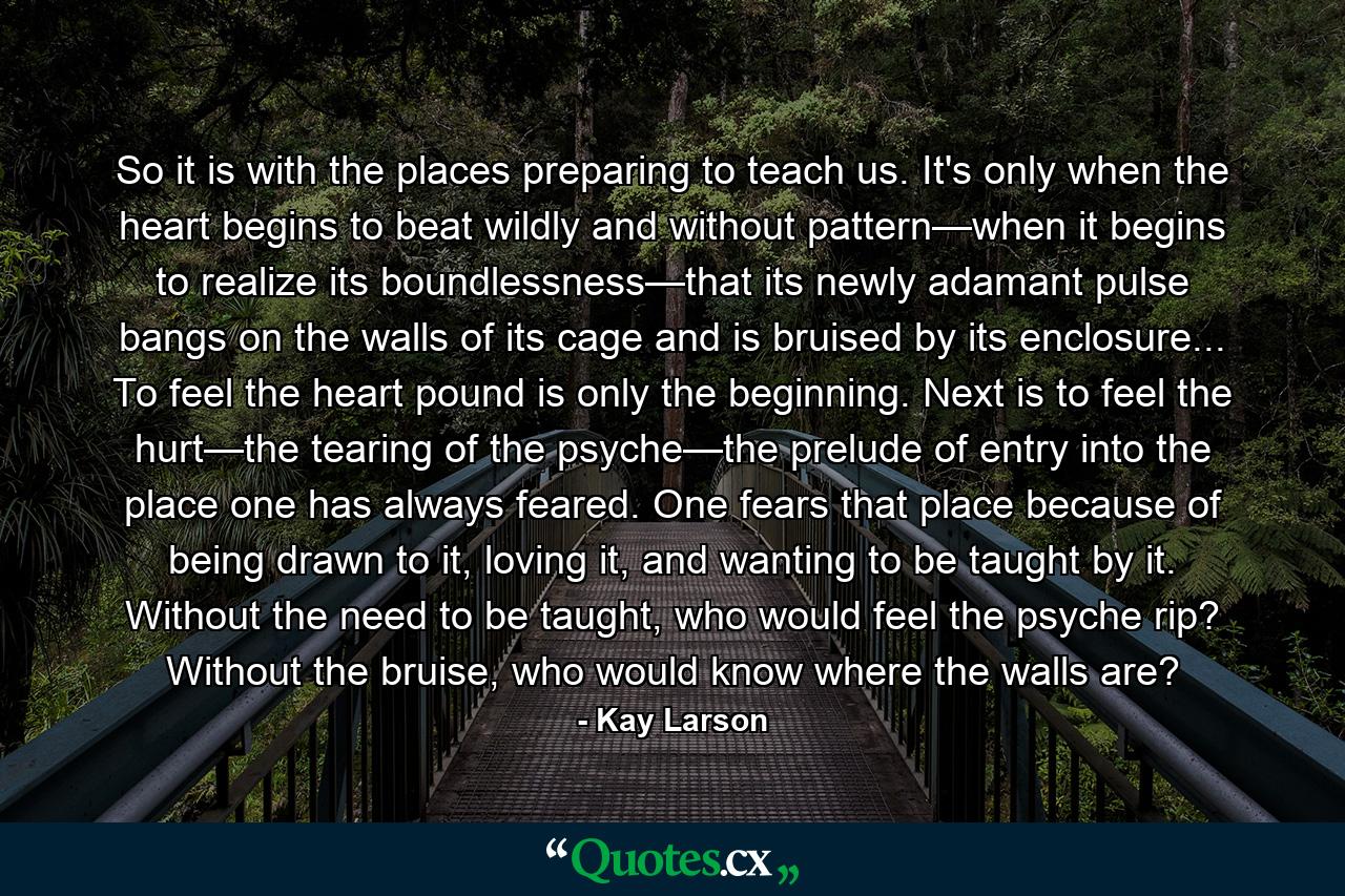 So it is with the places preparing to teach us. It's only when the heart begins to beat wildly and without pattern—when it begins to realize its boundlessness—that its newly adamant pulse bangs on the walls of its cage and is bruised by its enclosure... To feel the heart pound is only the beginning. Next is to feel the hurt—the tearing of the psyche—the prelude of entry into the place one has always feared. One fears that place because of being drawn to it, loving it, and wanting to be taught by it. Without the need to be taught, who would feel the psyche rip? Without the bruise, who would know where the walls are? - Quote by Kay Larson