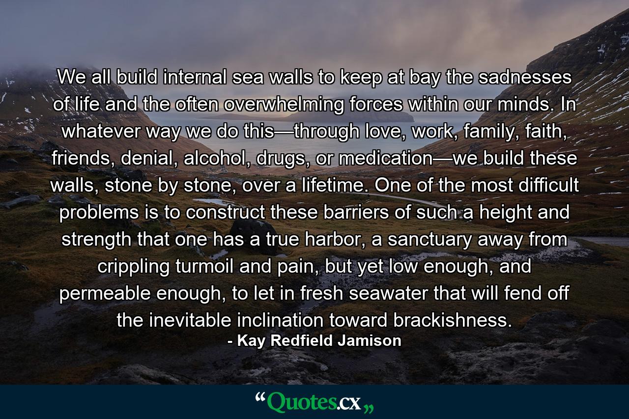 We all build internal sea walls to keep at bay the sadnesses of life and the often overwhelming forces within our minds. In whatever way we do this—through love, work, family, faith, friends, denial, alcohol, drugs, or medication—we build these walls, stone by stone, over a lifetime. One of the most difficult problems is to construct these barriers of such a height and strength that one has a true harbor, a sanctuary away from crippling turmoil and pain, but yet low enough, and permeable enough, to let in fresh seawater that will fend off the inevitable inclination toward brackishness. - Quote by Kay Redfield Jamison