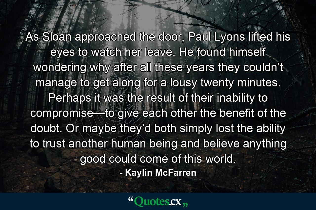 As Sloan approached the door, Paul Lyons lifted his eyes to watch her leave. He found himself wondering why after all these years they couldn’t manage to get along for a lousy twenty minutes. Perhaps it was the result of their inability to compromise—to give each other the benefit of the doubt. Or maybe they’d both simply lost the ability to trust another human being and believe anything good could come of this world. - Quote by Kaylin McFarren